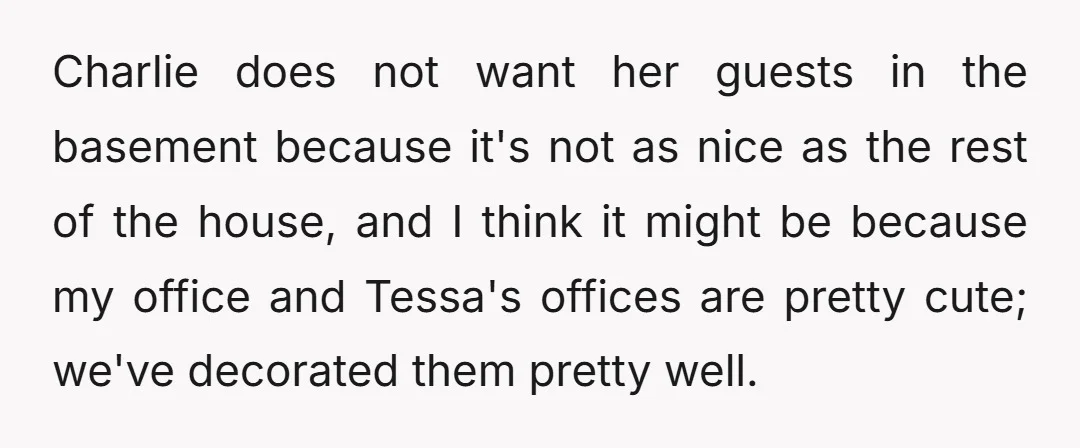 Charlie does not want her guests in the basement because it's not as nice as the rest of the house, and I think it might be because my office and...