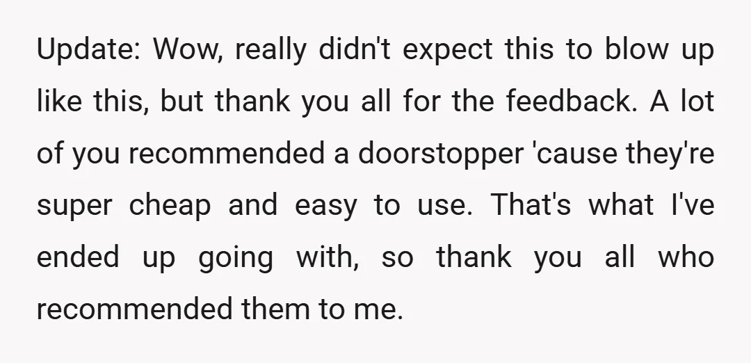 Update: Wow, really didn't expect this to blow up like this, but thank you all for the feedback. A lot of you recommended a doorstopper 'cause they're super cheap and...