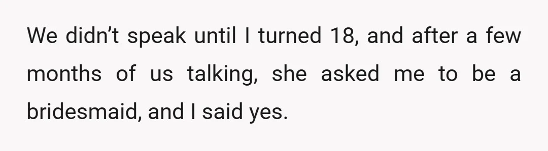 We didn’t speak until I turned 18, and after a few months of us talking, she asked me to be a bridesmaid, and I said yes.