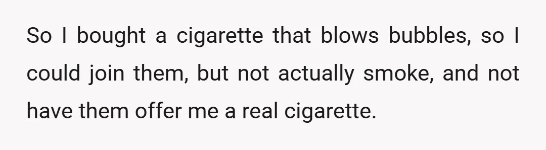 So I bought a cigarette that blows bubbles, so I could join them, but not actually smoke, and not have them offer me a real cigarette.