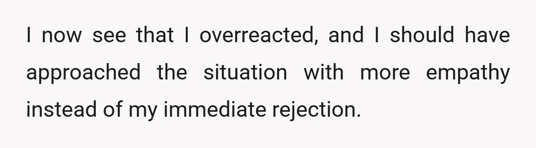 I now see that I overreacted, and I should have approached the situation with more empathy instead of my immediate rejection.