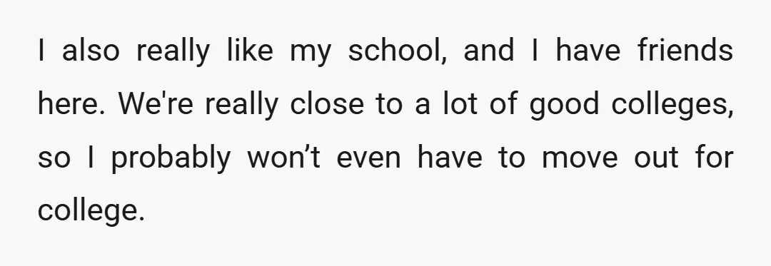 I also really like my school, and I have friends here. We're really close to a lot of good colleges, so I probably won’t even have to move out for...