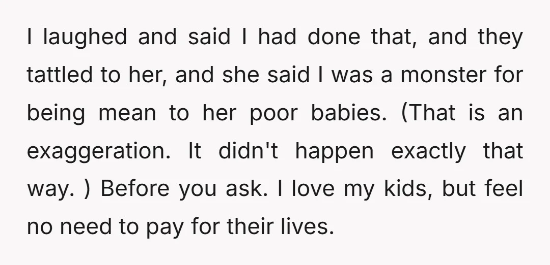 I laughed and said I had done that, and they tattled to her, and she said I was a monster for being mean to her poor babies. (That is an...