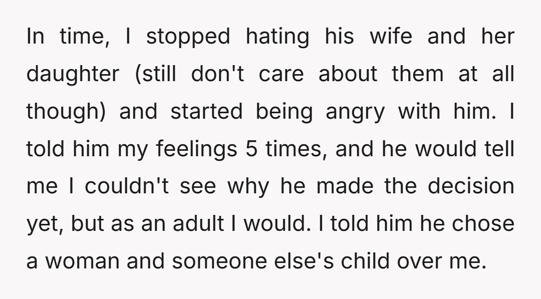 In time, I stopped hating his wife and her daughter (still don't care about them at all though) and started being angry with him. I told him my feelings 5...