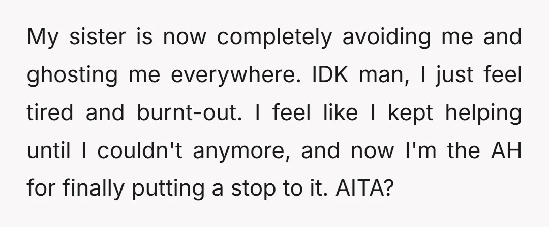 My sister is now completely avoiding me and ghosting me everywhere. IDK man, I just feel tired and burnt-out. I feel like I kept helping until I couldn't anymore, and...