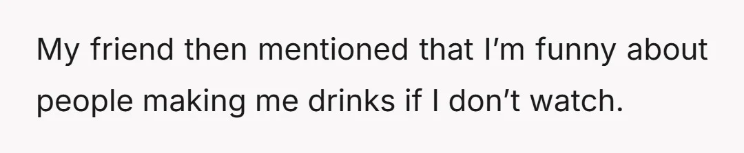 My friend then mentioned that I’m funny about people making me drinks if I don’t watch.