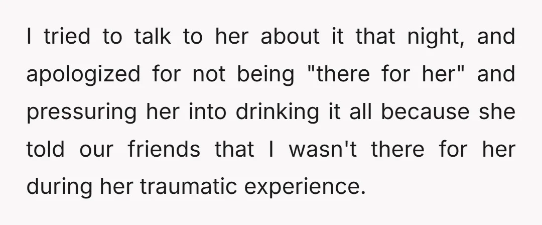 I tried to talk to her about it that night, and apologized for not being "there for her" and pressuring her into drinking it all because she told our friends...