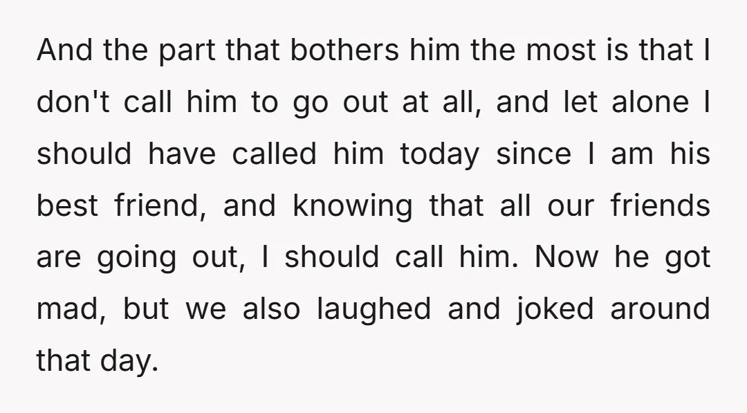 And the part that bothers him the most is that I don't call him to go out at all, and let alone I should have called him today since I...