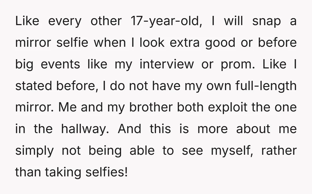 Like every other 17-year-old, I will snap a mirror selfie when I look extra good or before big events like my interview or prom. Like I stated before, I do...