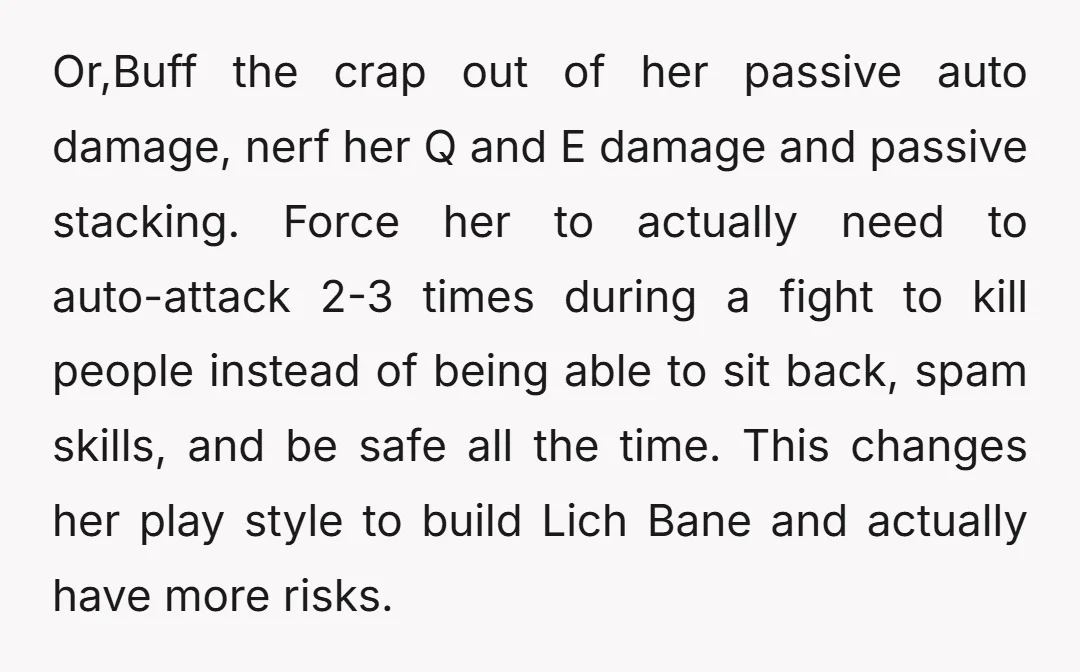 Or,Buff the crap out of her passive auto damage, nerf her Q and E damage and passive stacking. Force her to actually need to auto-attack 2-3 times during a fight...