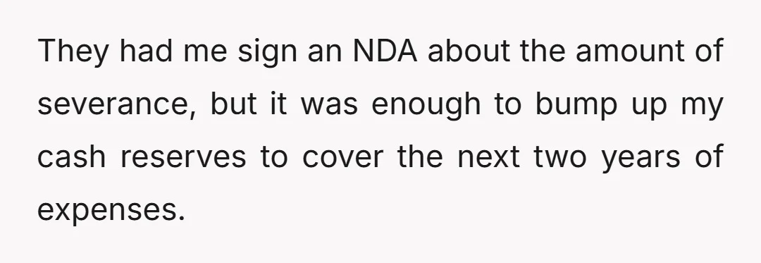 They had me sign an NDA about the amount of severance, but it was enough to bump up my cash reserves to cover the next two years of expenses.