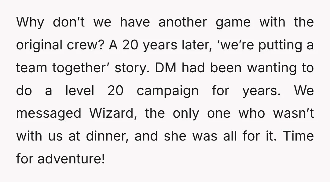 Why don’t we have another game with the original crew? A 20 years later, ‘we’re putting a team together’ story. DM had been wanting to do a level 20 campaign...