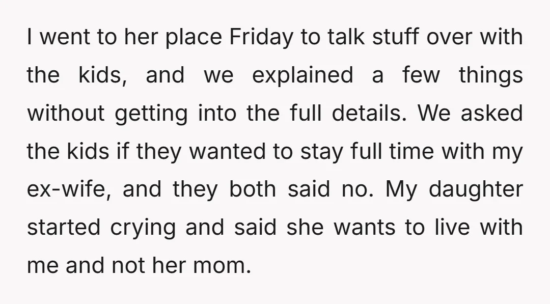I went to her place Friday to talk stuff over with the kids, and we explained a few things without getting into the full details. We asked the kids if...