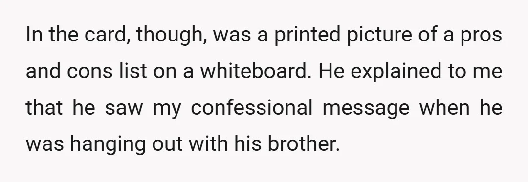 In the card, though, was a printed picture of a pros and cons list on a whiteboard. He explained to me that he saw my confessional message when he was...