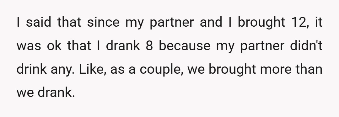 I said that since my partner and I brought 12, it was ok that I drank 8 because my partner didn't drink any. Like, as a couple, we brought more...