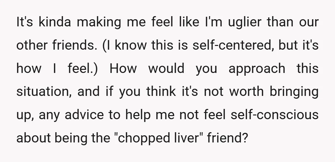 It's kinda making me feel like I'm uglier than our other friends. (I know this is self-centered, but it's how I feel.) How would you approach this situation, and if...