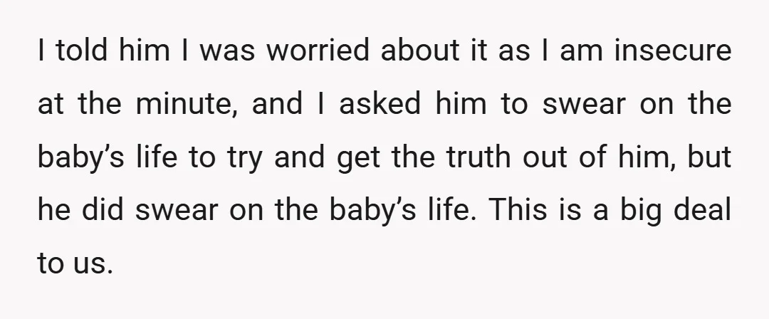 I told him I was worried about it as I am insecure at the minute, and I asked him to swear on the baby’s life to try and get the...