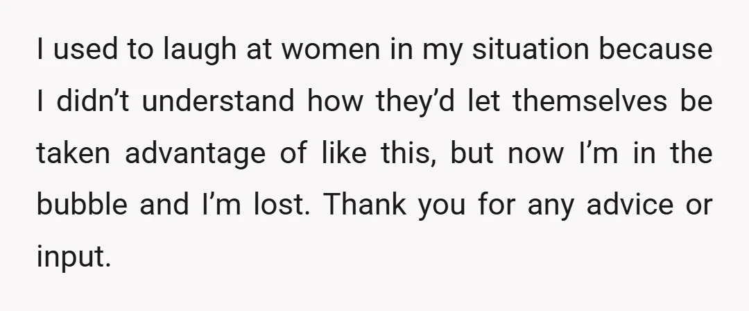 I used to laugh at women in my situation because I didn’t understand how they’d let themselves be taken advantage of like this, but now I’m in the bubble and...