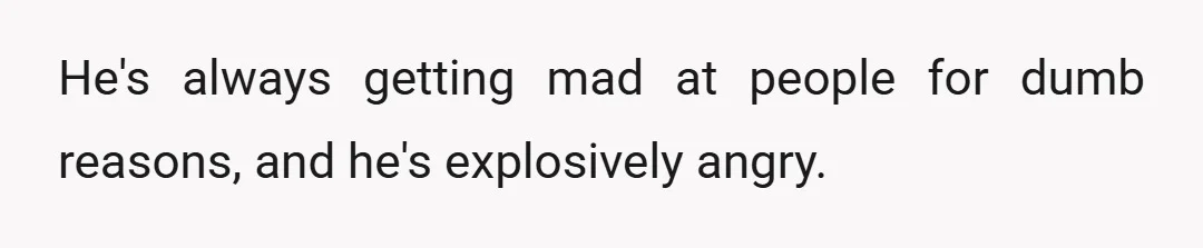 He's always getting mad at people for dumb reasons, and he's explosively angry.