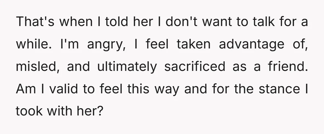 That's when I told her I don't want to talk for a while. I'm angry, I feel taken advantage of, misled, and ultimately sacrificed as a friend. Am I valid...