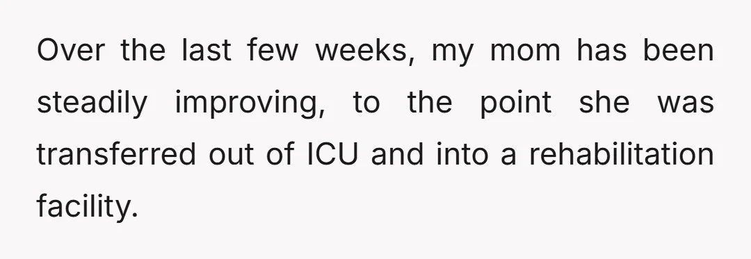 Over the last few weeks, my mom has been steadily improving, to the point she was transferred out of ICU and into a rehabilitation facility.