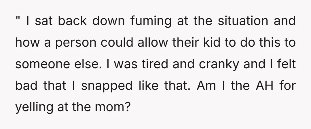 " I sat back down fuming at the situation and how a person could allow their kid to do this to someone else. I was tired and cranky and I...