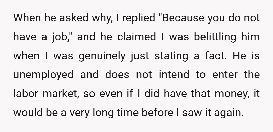 When he asked why, I replied "Because you do not have a job," and he claimed I was belittling him when I was genuinely just stating a fact. He is...