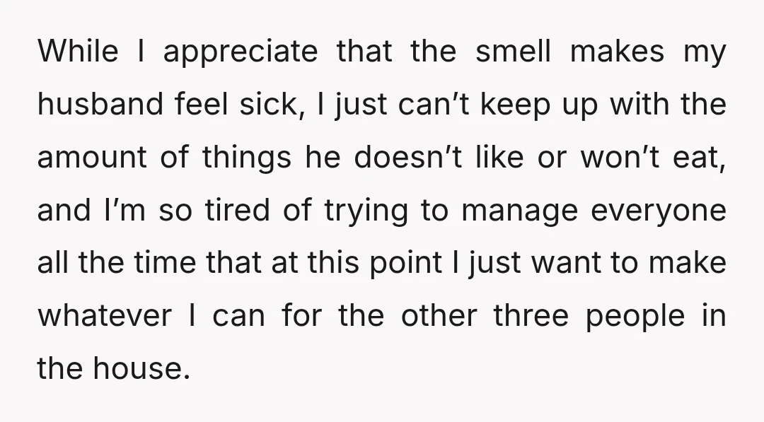 While I appreciate that the smell makes my husband feel sick, I just can’t keep up with the amount of things he doesn’t like or won’t eat, and I’m so...