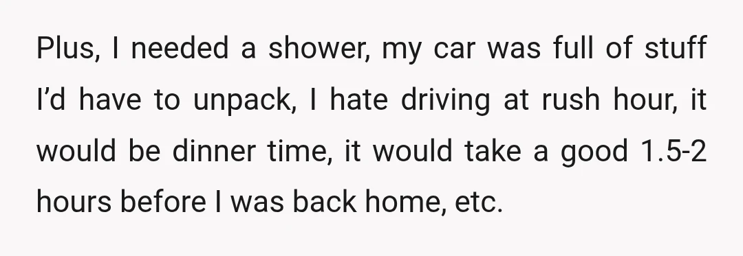 Plus, I needed a shower, my car was full of stuff I’d have to unpack, I hate driving at rush hour, it would be dinner time, it would take a...