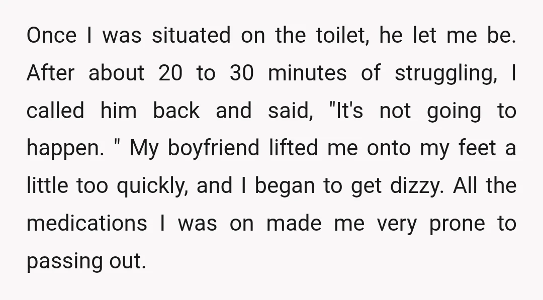 Once I was situated on the toilet, he let me be. After about 20 to 30 minutes of struggling, I called him back and said, "It's not going to happen....