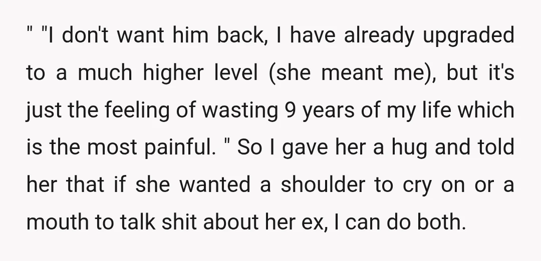" "I don't want him back, I have already upgraded to a much higher level (she meant me), but it's just the feeling of wasting 9 years of my life...