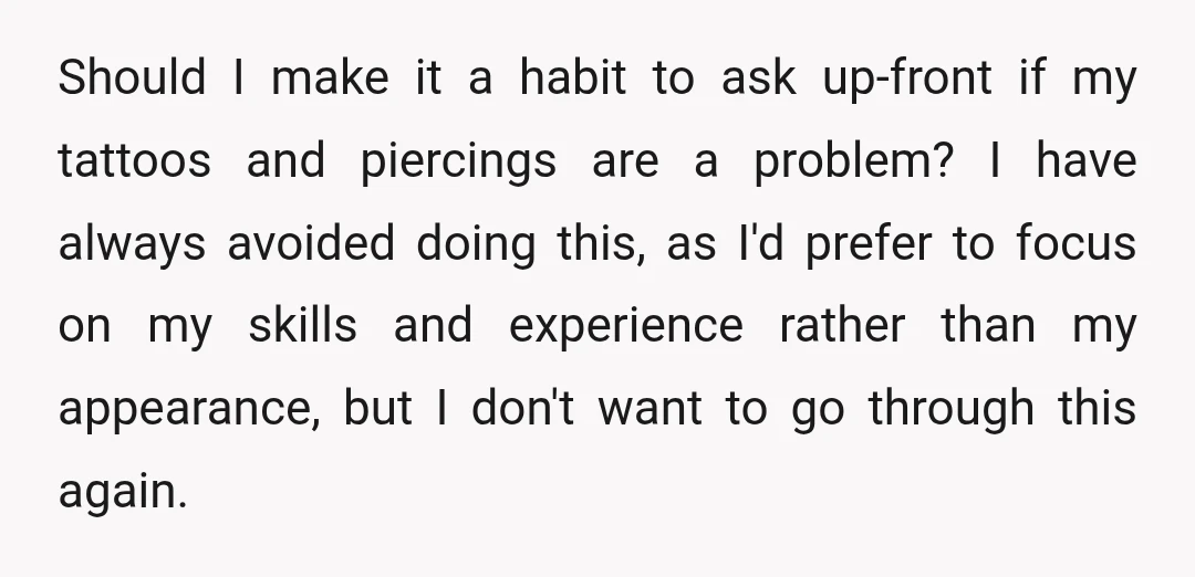 Should I make it a habit to ask up-front if my tattoos and piercings are a problem? I have always avoided doing this, as I'd prefer to focus on my...