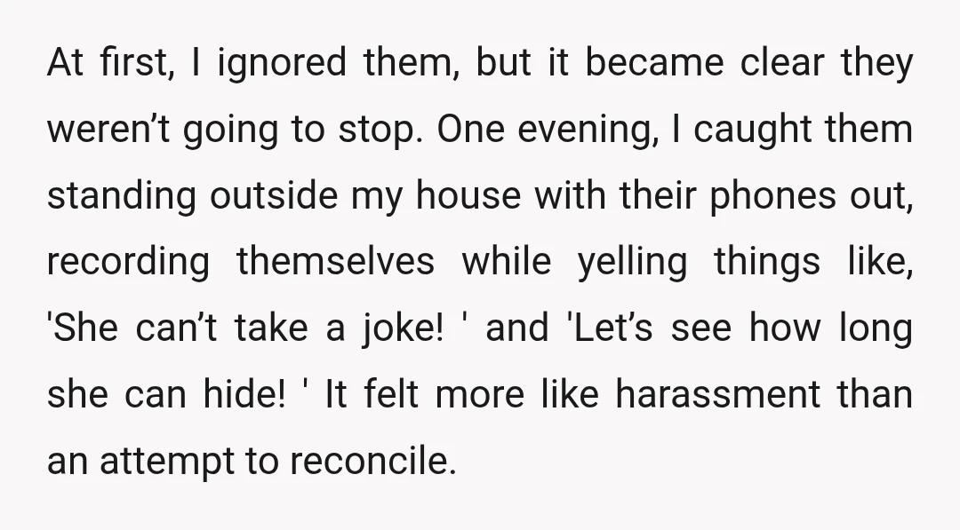 At first, I ignored them, but it became clear they weren’t going to stop. One evening, I caught them standing outside my house with their phones out, recording themselves while...