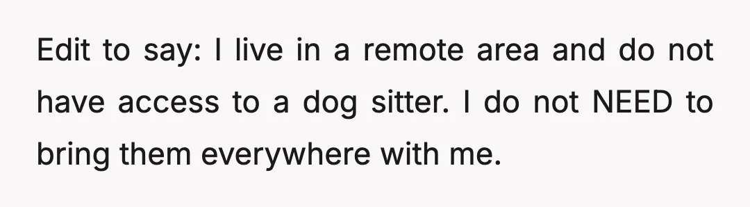 Edit to say: I live in a remote area and do not have access to a dog sitter. I do not NEED to bring them everywhere with me.
