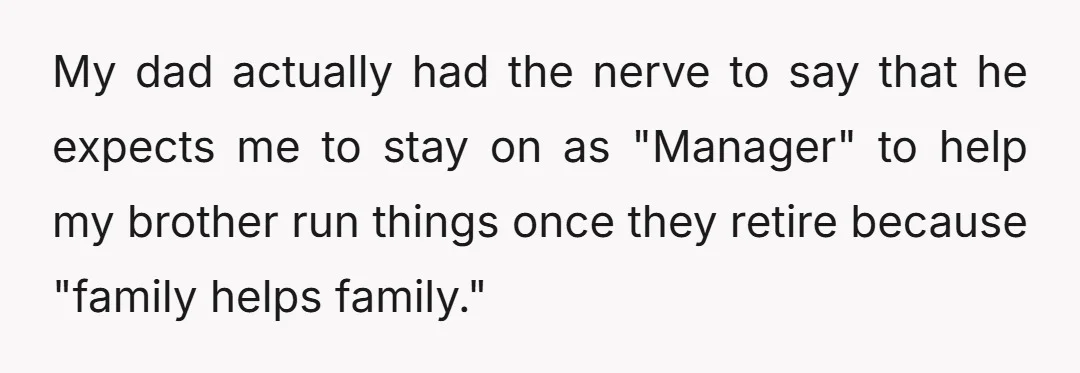 My dad actually had the nerve to say that he expects me to stay on as "Manager" to help my brother run things once they retire because "family helps family."