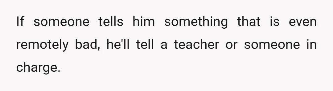 If someone tells him something that is even remotely bad, he'll tell a teacher or someone in charge.