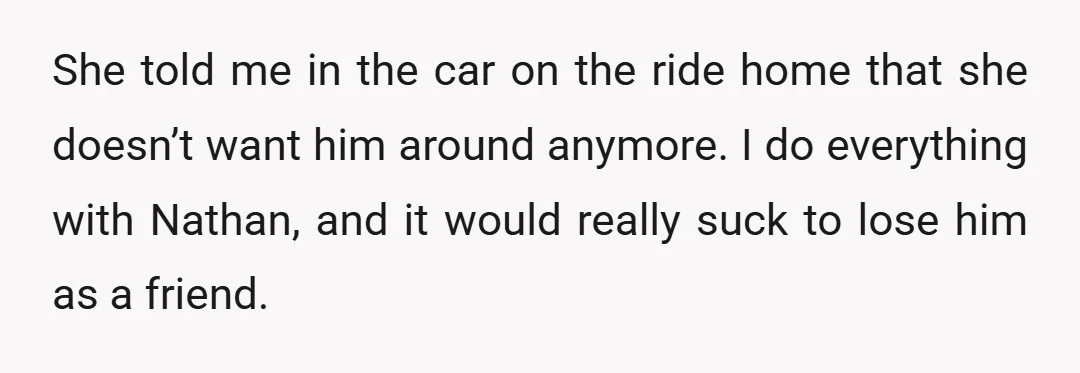 She told me in the car on the ride home that she doesn’t want him around anymore. I do everything with Nathan, and it would really suck to lose him...