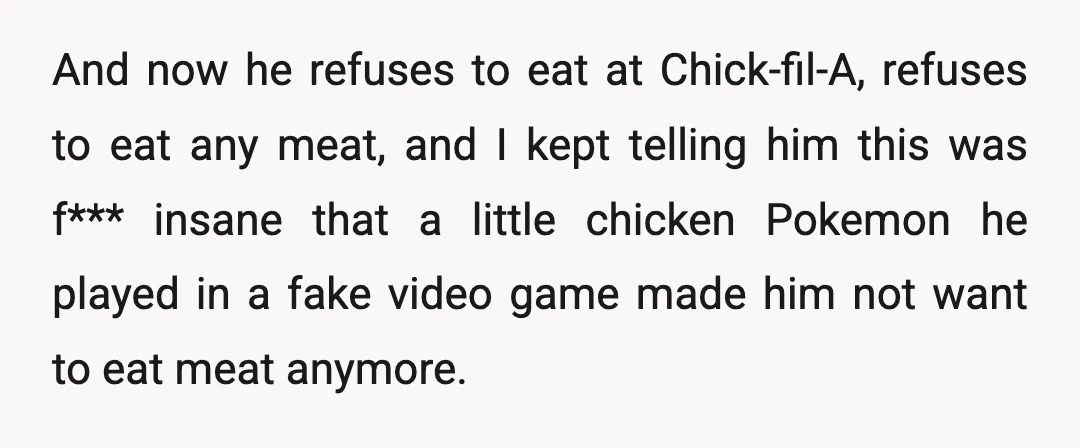 And now he refuses to eat at Chick-fil-A, refuses to eat any meat, and I kept telling him this was f*** insane that a little chicken Pokemon he played in...