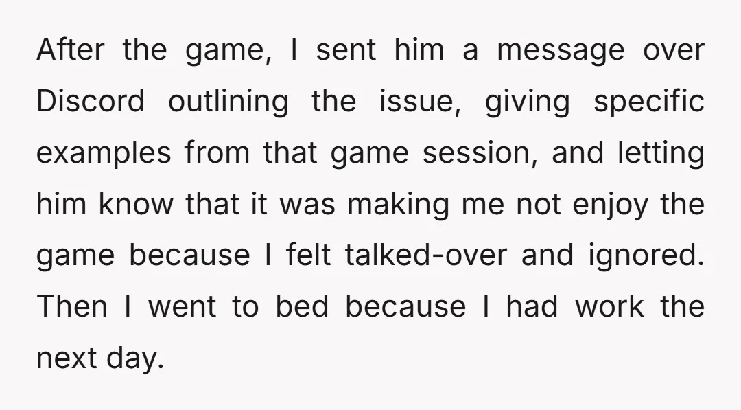 After the game, I sent him a message over Discord outlining the issue, giving specific examples from that game session, and letting him know that it was making me not...