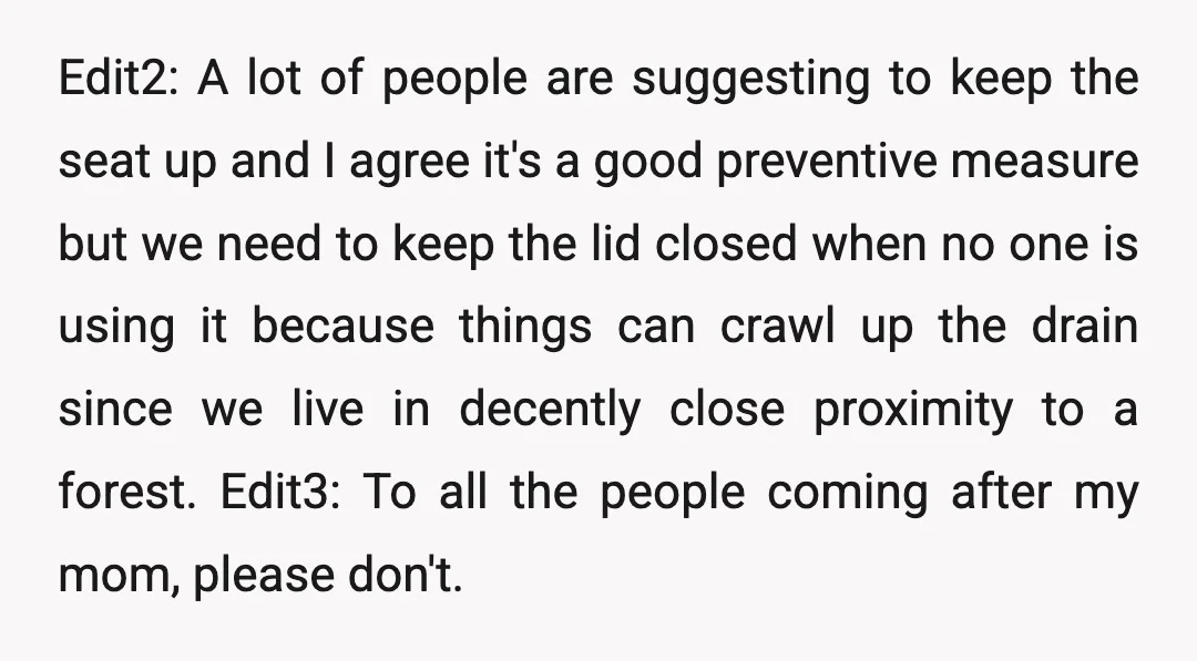 Edit2: A lot of people are suggesting to keep the seat up and I agree it's a good preventive measure but we need to keep the lid closed when no...
