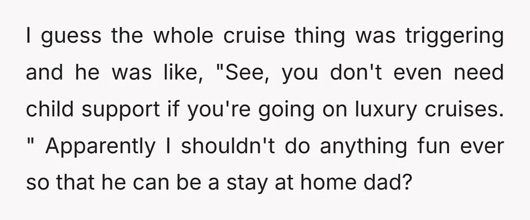 I guess the whole cruise thing was triggering and he was like, "See, you don't even need child support if you're going on luxury cruises. " Apparently I shouldn't do...