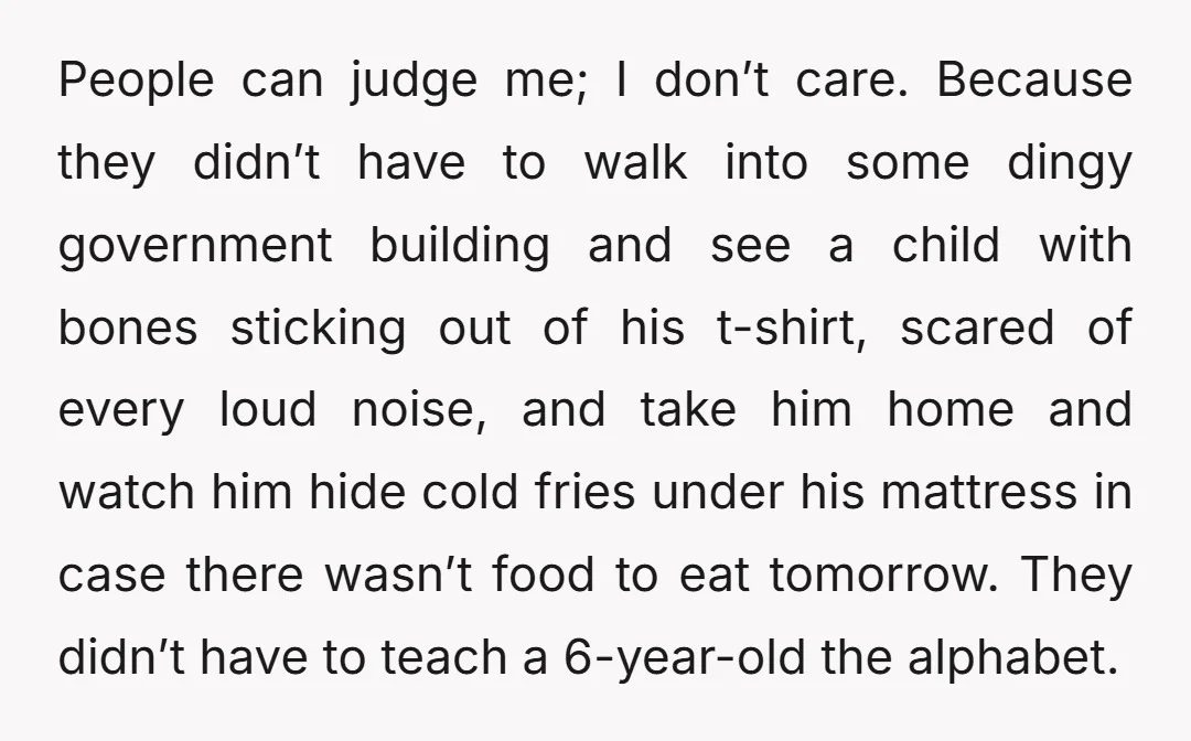 People can judge me; I don’t care. Because they didn’t have to walk into some dingy government building and see a child with bones sticking out of his t-shirt, scared...