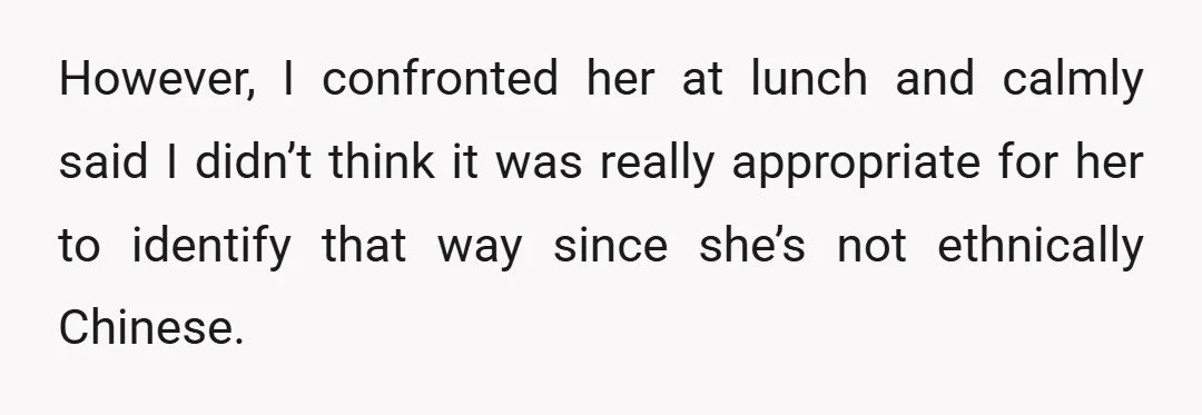 However, I confronted her at lunch and calmly said I didn’t think it was really appropriate for her to identify that way since she’s not ethnically Chinese.