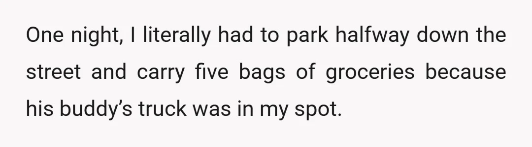 One night, I literally had to park halfway down the street and carry five bags of groceries because his buddy’s truck was in my spot.