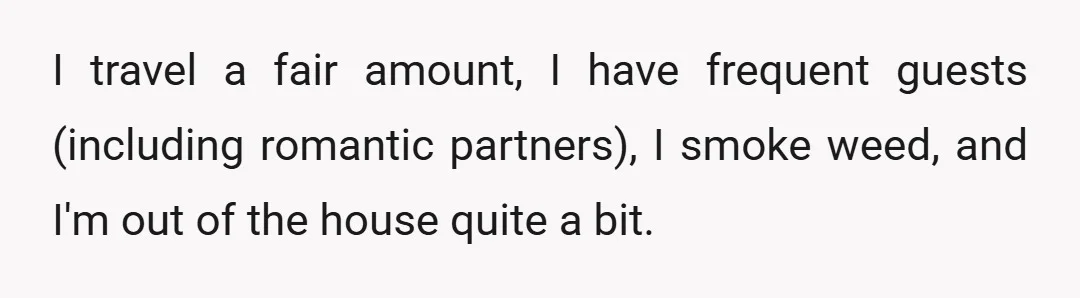 I travel a fair amount, I have frequent guests (including romantic partners), I smoke weed, and I'm out of the house quite a bit.