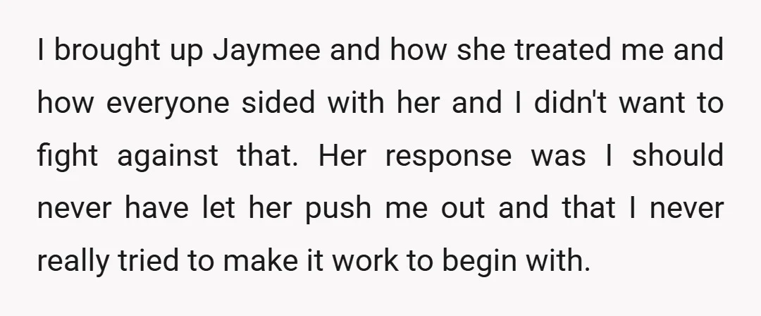 I brought up Jaymee and how she treated me and how everyone sided with her and I didn't want to fight against that. Her response was I should never have...