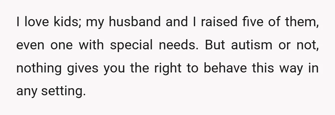 I love kids; my husband and I raised five of them, even one with special needs. But autism or not, nothing gives you the right to behave this way in...