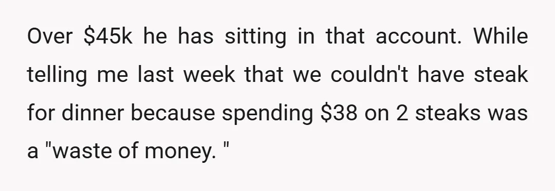 Over $45k he has sitting in that account. While telling me last week that we couldn't have steak for dinner because spending $38 on 2 steaks was a "waste of...