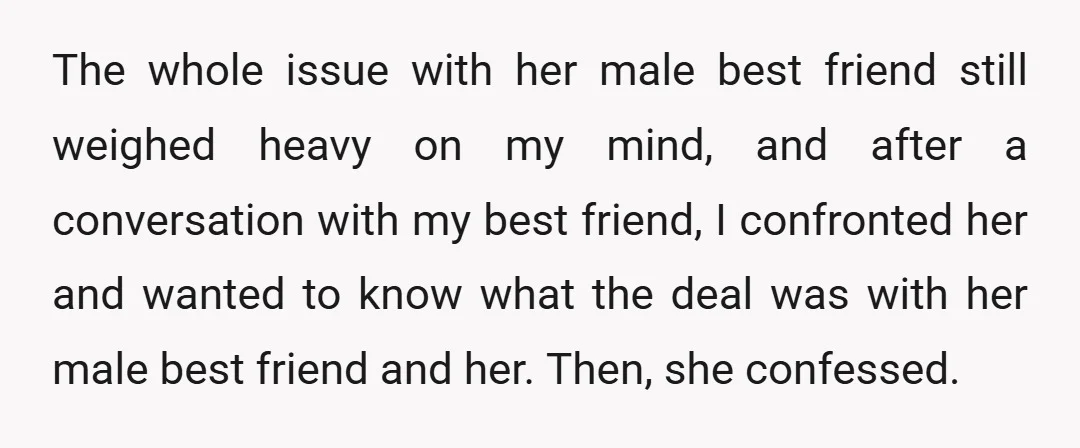 The whole issue with her male best friend still weighed heavy on my mind, and after a conversation with my best friend, I confronted her and wanted to know what...