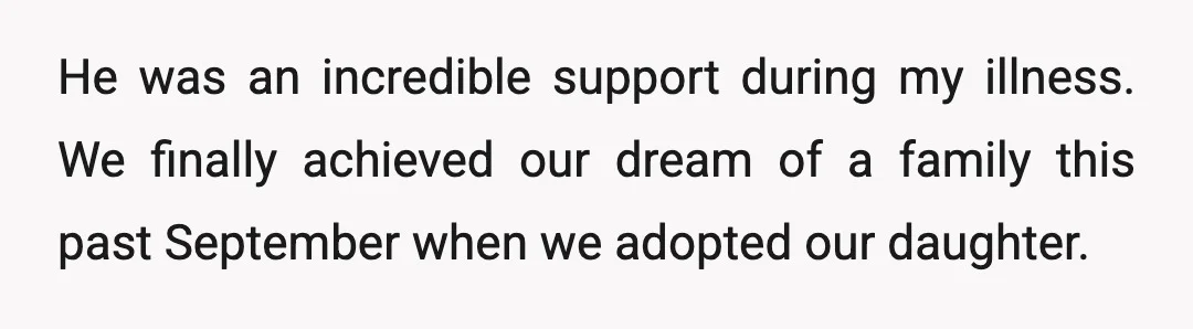He was an incredible support during my illness. We finally achieved our dream of a family this past September when we adopted our daughter.